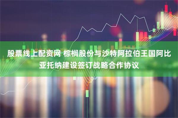 股票线上配资网 棕榈股份与沙特阿拉伯王国阿比亚托纳建设签订战略合作协议
