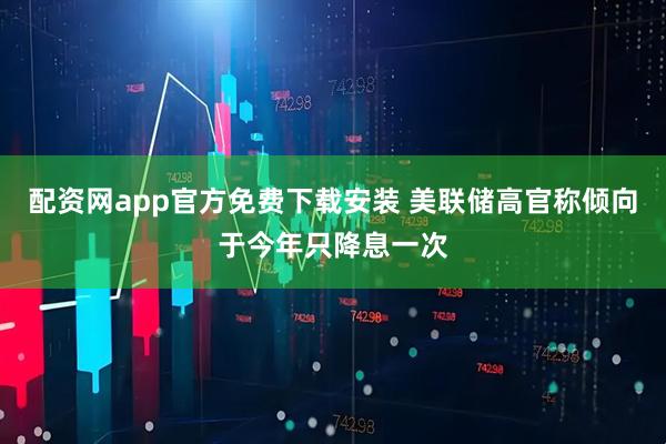 配资网app官方免费下载安装 美联储高官称倾向于今年只降息一次