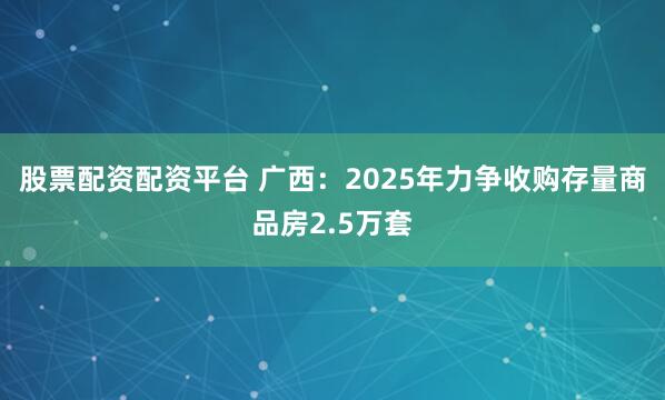 股票配资配资平台 广西：2025年力争收购存量商品房2.5万套