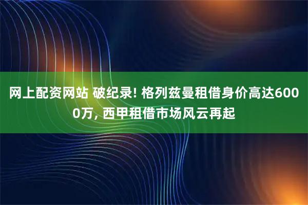 网上配资网站 破纪录! 格列兹曼租借身价高达6000万, 西甲租借市场风云再起