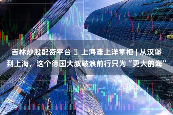 吉林炒股配资平台 ​上海滩上洋掌柜 | 从汉堡到上海，这个德国大叔破浪前行只为“更大的海”