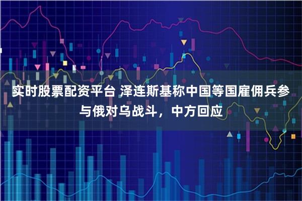 实时股票配资平台 泽连斯基称中国等国雇佣兵参与俄对乌战斗，中方回应