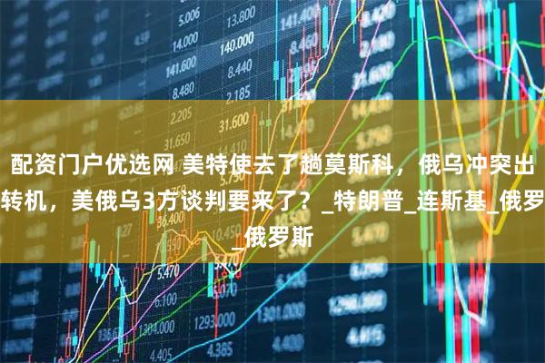 配资门户优选网 美特使去了趟莫斯科，俄乌冲突出现转机，美俄乌3方谈判要来了？_特朗普_连斯基_俄罗斯