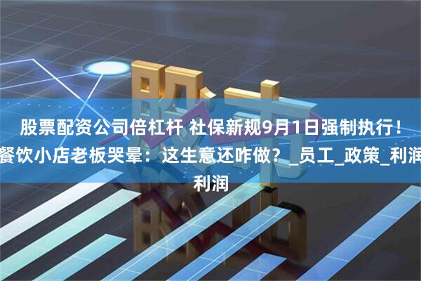 股票配资公司倍杠杆 社保新规9月1日强制执行！餐饮小店老板哭晕：这生意还咋做？_员工_政策_利润