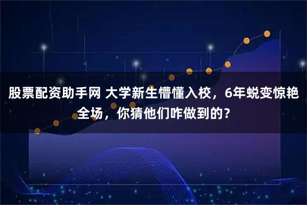 股票配资助手网 大学新生懵懂入校，6年蜕变惊艳全场，你猜他们咋做到的？