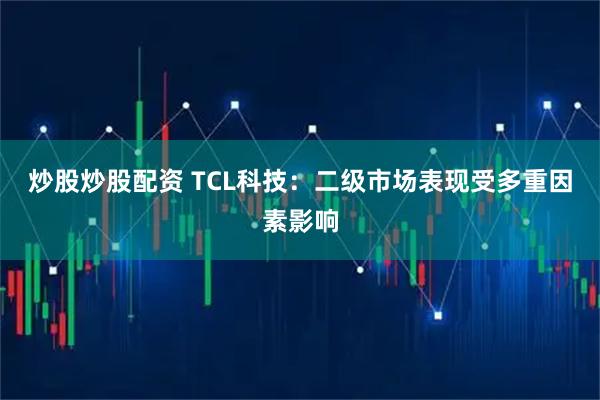 炒股炒股配资 TCL科技：二级市场表现受多重因素影响