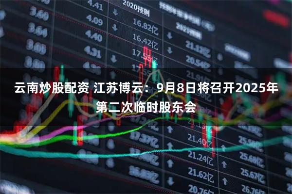 云南炒股配资 江苏博云：9月8日将召开2025年第二次临时股东会