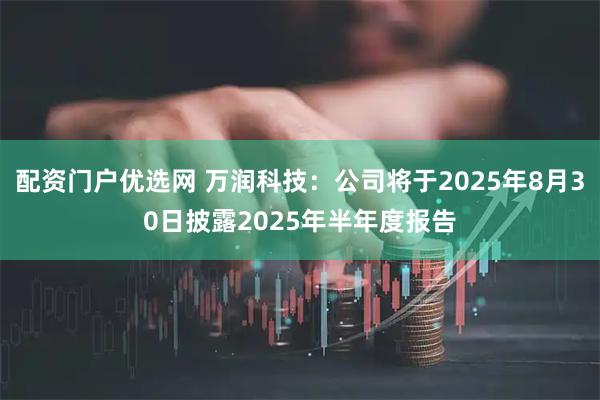配资门户优选网 万润科技：公司将于2025年8月30日披露2025年半年度报告