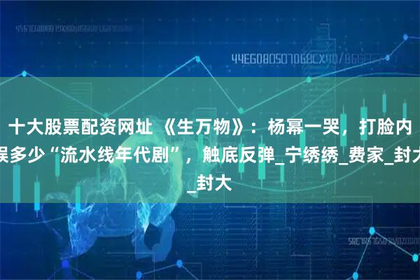 十大股票配资网址 《生万物》：杨幂一哭，打脸内娱多少“流水线年代剧”，触底反弹_宁绣绣_费家_封大