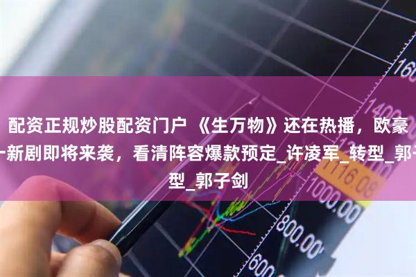 配资正规炒股配资门户 《生万物》还在热播，欧豪又一新剧即将来袭，看清阵容爆款预定_许凌军_转型_郭子剑