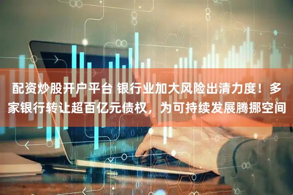 配资炒股开户平台 银行业加大风险出清力度！多家银行转让超百亿元债权，为可持续发展腾挪空间