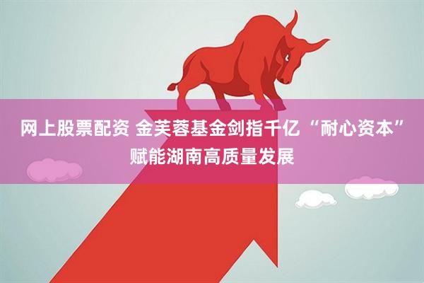 网上股票配资 金芙蓉基金剑指千亿 “耐心资本”赋能湖南高质量发展