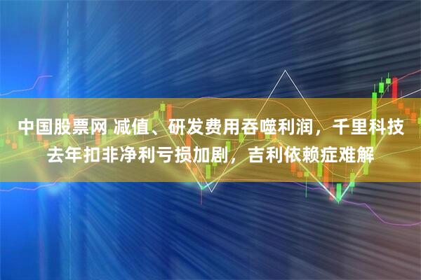 中国股票网 减值、研发费用吞噬利润，千里科技去年扣非净利亏损加剧，吉利依赖症难解